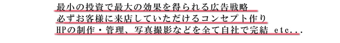 最小の投資で最大の効果を得られる広告戦略,必ずお客様に来店していただけるコンセプト作り,HPの制作・管理、写真撮影などを全て自社で完結 etc...